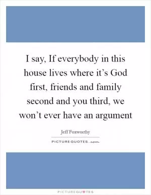 I say, If everybody in this house lives where it’s God first, friends and family second and you third, we won’t ever have an argument Picture Quote #1