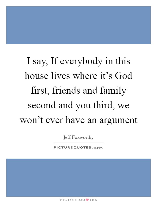 I say, If everybody in this house lives where it's God first, friends and family second and you third, we won't ever have an argument Picture Quote #1