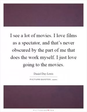 I see a lot of movies. I love films as a spectator, and that’s never obscured by the part of me that does the work myself. I just love going to the movies Picture Quote #1
