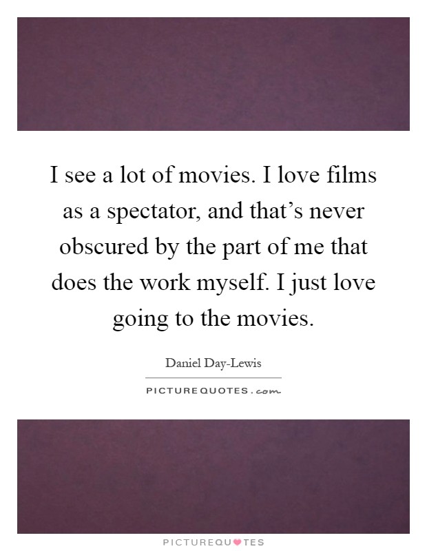 I see a lot of movies. I love films as a spectator, and that's never obscured by the part of me that does the work myself. I just love going to the movies Picture Quote #1