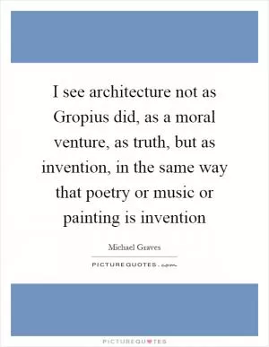 I see architecture not as Gropius did, as a moral venture, as truth, but as invention, in the same way that poetry or music or painting is invention Picture Quote #1