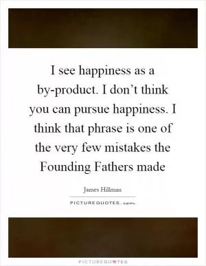 I see happiness as a by-product. I don’t think you can pursue happiness. I think that phrase is one of the very few mistakes the Founding Fathers made Picture Quote #1