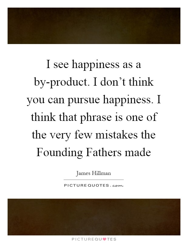 I see happiness as a by-product. I don't think you can pursue happiness. I think that phrase is one of the very few mistakes the Founding Fathers made Picture Quote #1