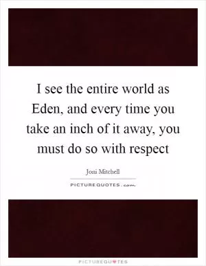 I see the entire world as Eden, and every time you take an inch of it away, you must do so with respect Picture Quote #1