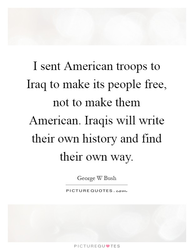 I sent American troops to Iraq to make its people free, not to make them American. Iraqis will write their own history and find their own way Picture Quote #1