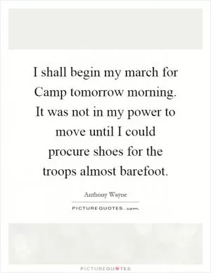 I shall begin my march for Camp tomorrow morning. It was not in my power to move until I could procure shoes for the troops almost barefoot Picture Quote #1