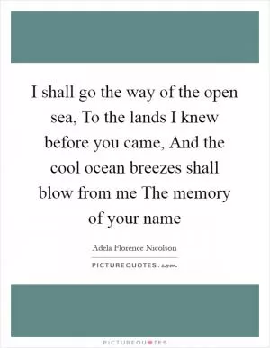 I shall go the way of the open sea, To the lands I knew before you came, And the cool ocean breezes shall blow from me The memory of your name Picture Quote #1