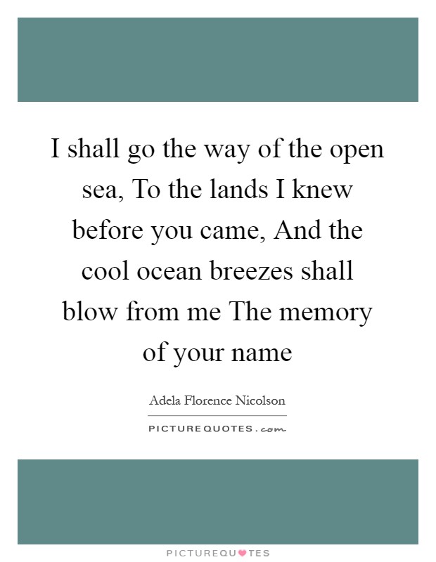 I shall go the way of the open sea, To the lands I knew before you came, And the cool ocean breezes shall blow from me The memory of your name Picture Quote #1