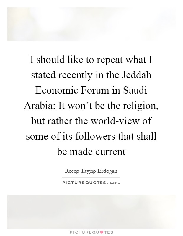 I should like to repeat what I stated recently in the Jeddah Economic Forum in Saudi Arabia: It won't be the religion, but rather the world-view of some of its followers that shall be made current Picture Quote #1