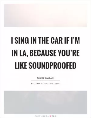 I sing in the car if I’m in LA, because you’re like soundproofed Picture Quote #1