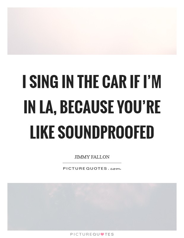 I sing in the car if I'm in LA, because you're like soundproofed Picture Quote #1