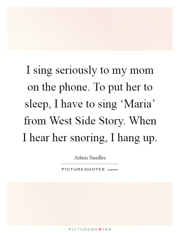 I sing seriously to my mom on the phone. To put her to sleep, I have to sing ‘Maria' from West Side Story. When I hear her snoring, I hang up Picture Quote #1