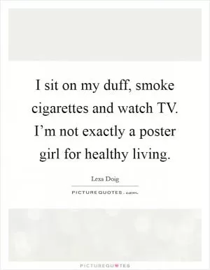 I sit on my duff, smoke cigarettes and watch TV. I’m not exactly a poster girl for healthy living Picture Quote #1