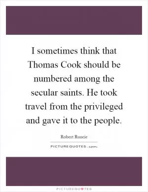 I sometimes think that Thomas Cook should be numbered among the secular saints. He took travel from the privileged and gave it to the people Picture Quote #1