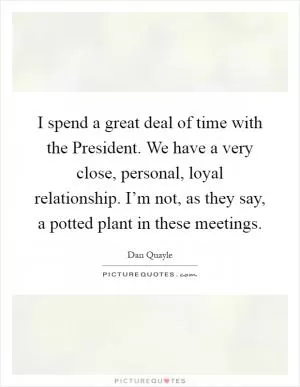 I spend a great deal of time with the President. We have a very close, personal, loyal relationship. I’m not, as they say, a potted plant in these meetings Picture Quote #1