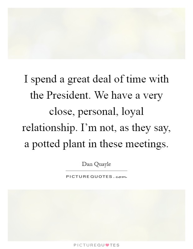 I spend a great deal of time with the President. We have a very close, personal, loyal relationship. I'm not, as they say, a potted plant in these meetings Picture Quote #1