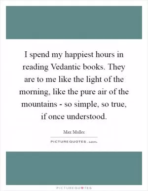 I spend my happiest hours in reading Vedantic books. They are to me like the light of the morning, like the pure air of the mountains - so simple, so true, if once understood Picture Quote #1