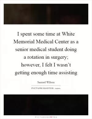 I spent some time at White Memorial Medical Center as a senior medical student doing a rotation in surgery; however, I felt I wasn’t getting enough time assisting Picture Quote #1