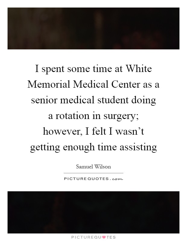 I spent some time at White Memorial Medical Center as a senior medical student doing a rotation in surgery; however, I felt I wasn't getting enough time assisting Picture Quote #1