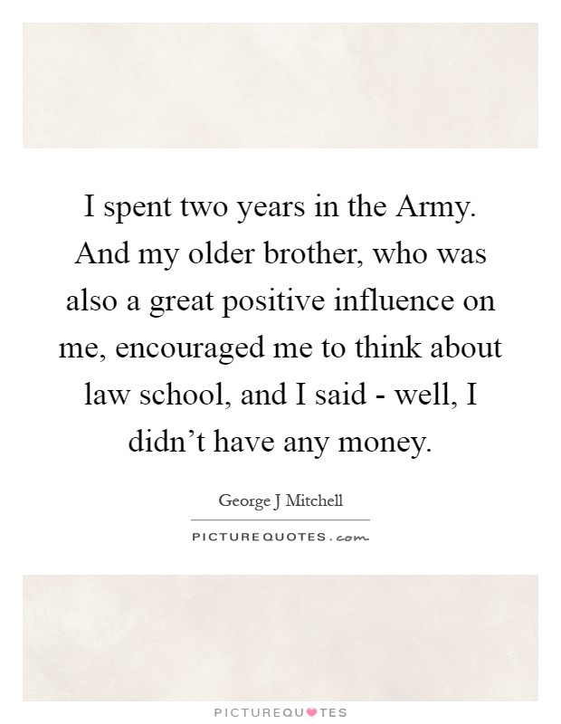 I spent two years in the Army. And my older brother, who was also a great positive influence on me, encouraged me to think about law school, and I said - well, I didn't have any money Picture Quote #1