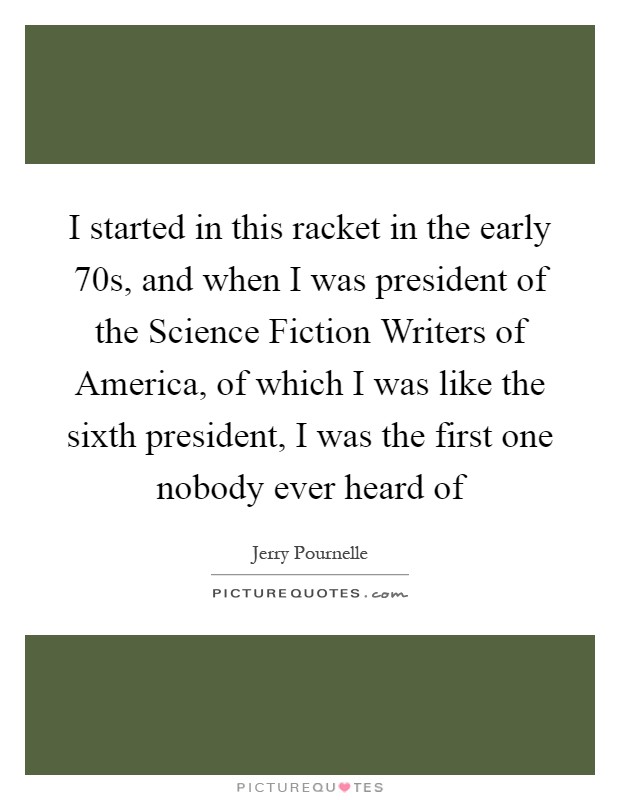 I started in this racket in the early  70s, and when I was president of the Science Fiction Writers of America, of which I was like the sixth president, I was the first one nobody ever heard of Picture Quote #1