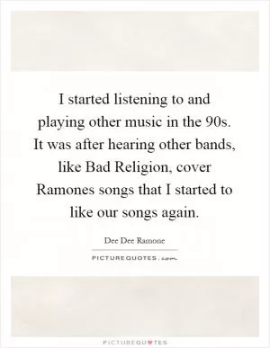 I started listening to and playing other music in the  90s. It was after hearing other bands, like Bad Religion, cover Ramones songs that I started to like our songs again Picture Quote #1