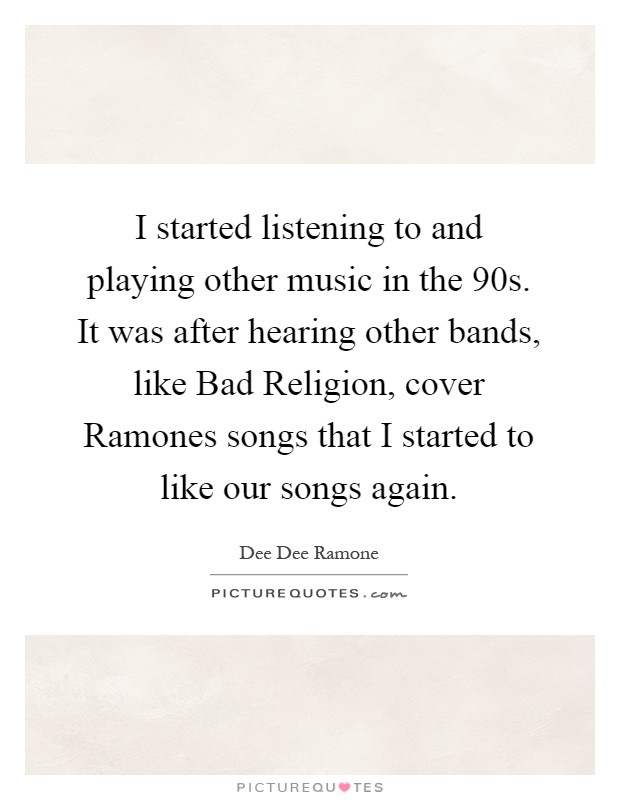 I started listening to and playing other music in the  90s. It was after hearing other bands, like Bad Religion, cover Ramones songs that I started to like our songs again Picture Quote #1