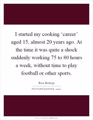 I started my cooking ‘career’ aged 15, almost 20 years ago. At the time it was quite a shock suddenly working 75 to 80 hours a week, without time to play football or other sports Picture Quote #1