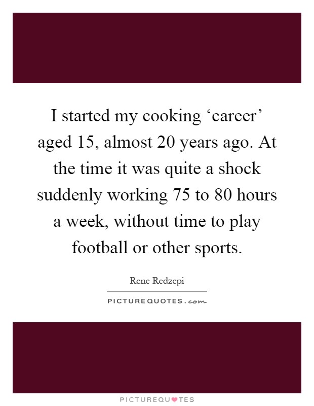 I started my cooking ‘career' aged 15, almost 20 years ago. At the time it was quite a shock suddenly working 75 to 80 hours a week, without time to play football or other sports Picture Quote #1