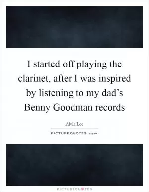 I started off playing the clarinet, after I was inspired by listening to my dad’s Benny Goodman records Picture Quote #1