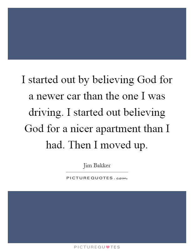 I started out by believing God for a newer car than the one I was driving. I started out believing God for a nicer apartment than I had. Then I moved up Picture Quote #1