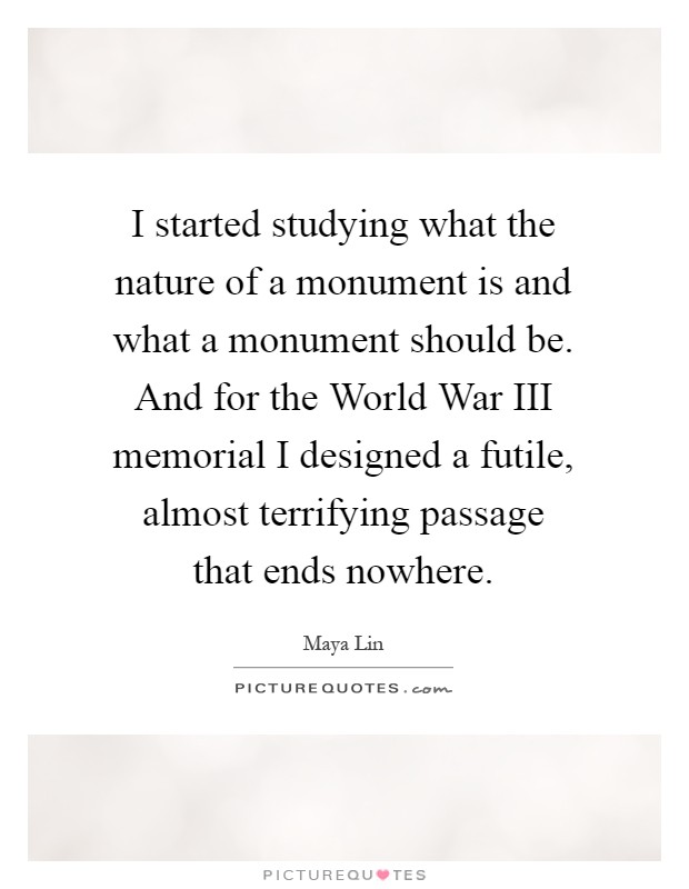 I started studying what the nature of a monument is and what a monument should be. And for the World War III memorial I designed a futile, almost terrifying passage that ends nowhere Picture Quote #1