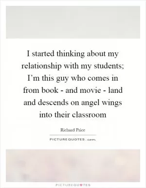 I started thinking about my relationship with my students; I’m this guy who comes in from book - and movie - land and descends on angel wings into their classroom Picture Quote #1