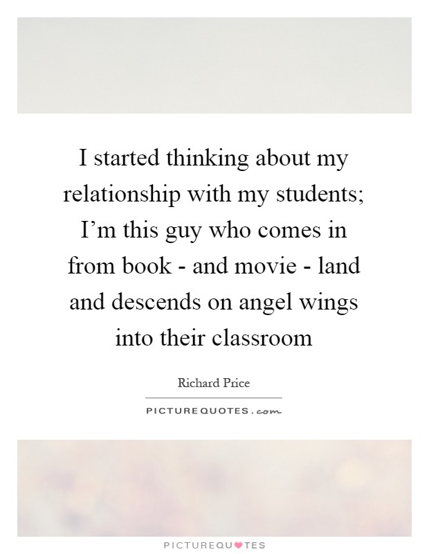 I started thinking about my relationship with my students; I'm this guy who comes in from book - and movie - land and descends on angel wings into their classroom Picture Quote #1
