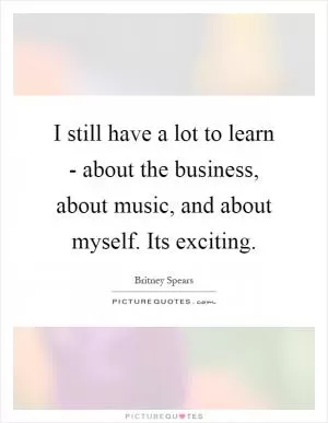 I still have a lot to learn - about the business, about music, and about myself. Its exciting Picture Quote #1