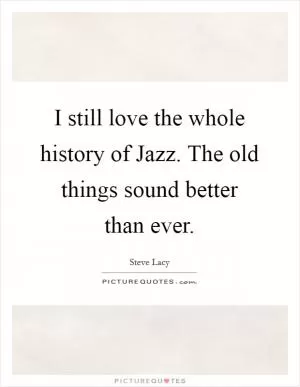 I still love the whole history of Jazz. The old things sound better than ever Picture Quote #1