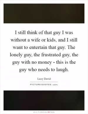 I still think of that guy I was without a wife or kids, and I still want to entertain that guy. The lonely guy, the frustrated guy, the guy with no money - this is the guy who needs to laugh Picture Quote #1