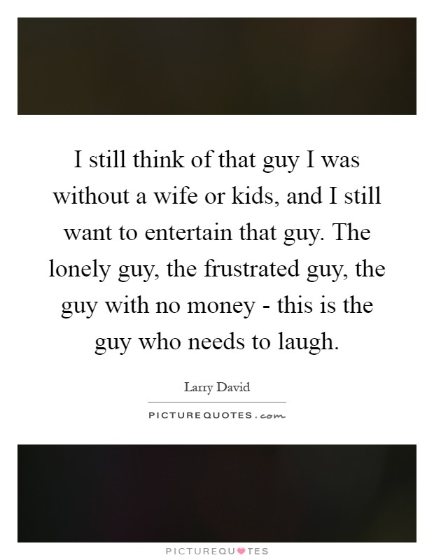 I still think of that guy I was without a wife or kids, and I still want to entertain that guy. The lonely guy, the frustrated guy, the guy with no money - this is the guy who needs to laugh Picture Quote #1