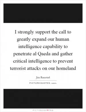 I strongly support the call to greatly expand our human intelligence capability to penetrate al Qaeda and gather critical intelligence to prevent terrorist attacks on our homeland Picture Quote #1
