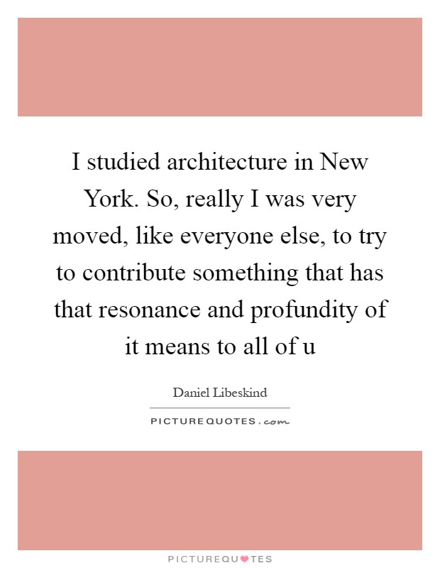 I studied architecture in New York. So, really I was very moved, like everyone else, to try to contribute something that has that resonance and profundity of it means to all of u Picture Quote #1