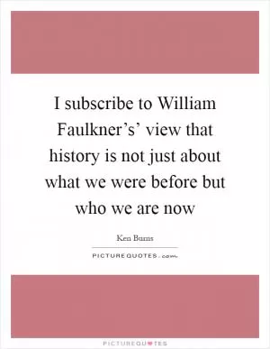 I subscribe to William Faulkner’s’ view that history is not just about what we were before but who we are now Picture Quote #1