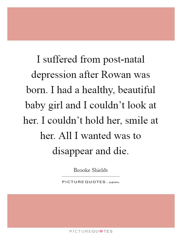 I suffered from post-natal depression after Rowan was born. I had a healthy, beautiful baby girl and I couldn't look at her. I couldn't hold her, smile at her. All I wanted was to disappear and die Picture Quote #1