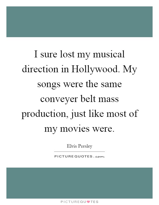 I sure lost my musical direction in Hollywood. My songs were the same conveyer belt mass production, just like most of my movies were Picture Quote #1