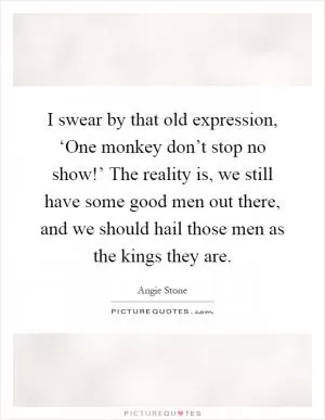I swear by that old expression, ‘One monkey don’t stop no show!’ The reality is, we still have some good men out there, and we should hail those men as the kings they are Picture Quote #1