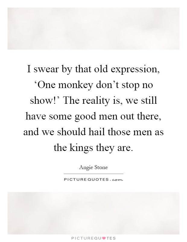 I swear by that old expression, ‘One monkey don't stop no show!' The reality is, we still have some good men out there, and we should hail those men as the kings they are Picture Quote #1