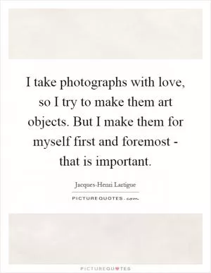 I take photographs with love, so I try to make them art objects. But I make them for myself first and foremost - that is important Picture Quote #1