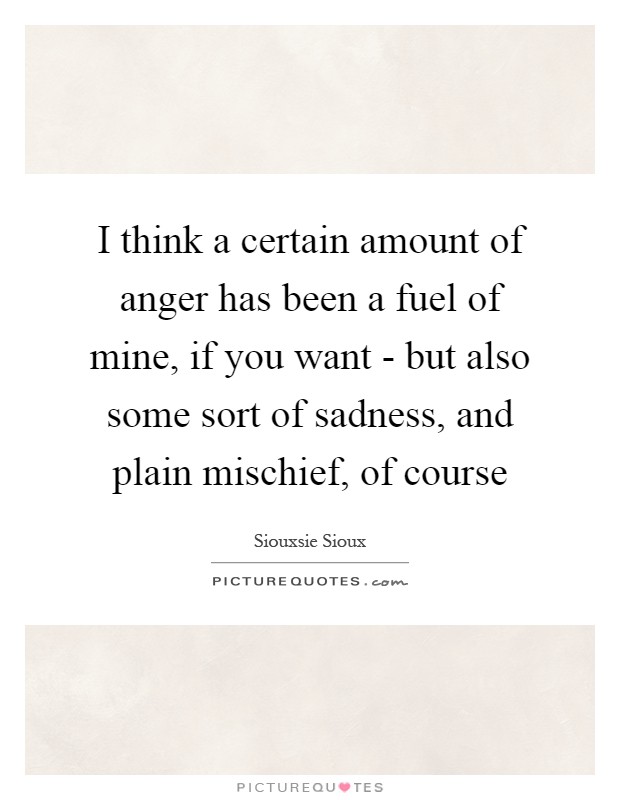 I think a certain amount of anger has been a fuel of mine, if you want - but also some sort of sadness, and plain mischief, of course Picture Quote #1