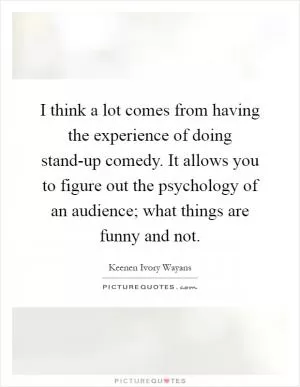 I think a lot comes from having the experience of doing stand-up comedy. It allows you to figure out the psychology of an audience; what things are funny and not Picture Quote #1