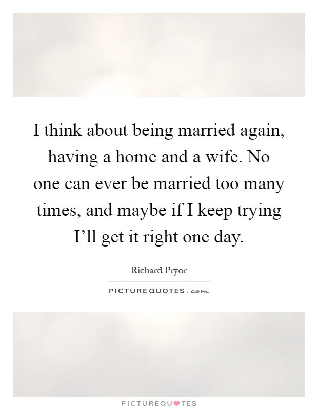 I think about being married again, having a home and a wife. No one can ever be married too many times, and maybe if I keep trying I’ll get it right one day Picture Quote #1