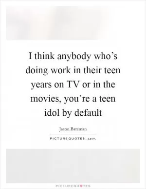 I think anybody who’s doing work in their teen years on TV or in the movies, you’re a teen idol by default Picture Quote #1